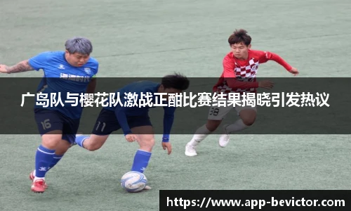 广岛队与樱花队激战正酣比赛结果揭晓引发热议